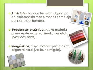  Artificiales:los que tuvieron algún tipo
    de elaboración mas o menos compleja
    por parte del hombre.

    Pueden ser orgánicos, cuya materia
    prima es de origen animal o vegetal
    (plásticos, telas).

 Inorgánicos,  cuya materia prima es de
    origen mineral (vidrio, hormigón).
 
