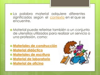  La palabra material adquiere diferentes
 significados según el contexto en el que se
 encuentre.

 Material
         puede referirse también a un conjunto
 de utensilios utilizados para realizar un servicio o
 una profesión, como:

 Materiales de construcción
 Material didáctico
 Materiales de escritura
 Material de laboratorio
 Material de oficina
 