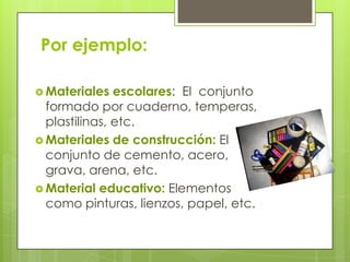 Por ejemplo:

 Materiales   escolares: El conjunto
  formado por cuaderno, temperas,
  plastilinas, etc.
 Materiales de construcción: El
  conjunto de cemento, acero,
  grava, arena, etc.
 Material educativo: Elementos
  como pinturas, lienzos, papel, etc.
 