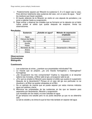 Diego martinez, jessica carbajal y brenda menez


    4.  Posteriormente separar por filtración la sustancia C, D o E según sea tu caso.
       Para eliminar totalmente esta sustancia del vaso, con un poco de agua “lavar”
       los residuos que hayan quedado.
    5. El líquido obtenido de la filtración se vierte en una cápsula de porcelana y se
       pone a calentar hasta su evaporación.
    6. Dejar enfriar y observar los cristales que se formaron en la cápsula con el dedo
       índice probar el sólido que queda después de evaporar. Anota tus
       observaciones.

Resultados
                   Sustancia              ¿Soluble en agua?   Método de separación
                                                                      empleado
         A           Agua                         si          ------------------------------
         B     Cloruro de Sodio                   si                 evaporación
         C        Gis molido                      no                   filtración
         D          Azufre
         E          Pasto
         F     Monedas de 10c                     no          Decantación o filtración
         G          Arena
         H          Grava

Observaciones
Conclusiones
Bibliografía

Cuestionario

    1.   Las sustancias al unirse, ¿cambian sus propiedades individuales? No
    2.   La mezcla que se preparó, ¿es una mezcla homogénea u heterogénea?
         homogénea
    3.   ¿Se recuperaron los tres componentes? Explica tu respuesta si al decantar
         salieron las monedas, al filtrar salió el gis y al evaporar salió la sal.
    4.   ¿Por qué se empleó la filtración para separar el sólido que queda en suspensión
         después de la decantación? Porque en el caso del gis sus partículas no se
         disuelven y al filtrar se quedan atrapadas en el filtro
    5.   Da un ejemplo de mezcla que se pueda separar por estos mismos métodos
         agua con piedras y tierra.
    6.   Menciona las propiedades de las sustancias en las que se basaron para
         separarlos por decantación, filtración y evaporación
         Las monedas son de metal y no eran solubles en agua
         El gis tampoco era soluble pero no se podía decantar ya que no se obtendría
         solo.
         La sal es soluble y es iónico lo que la hizo más tardado en separar del agua
 