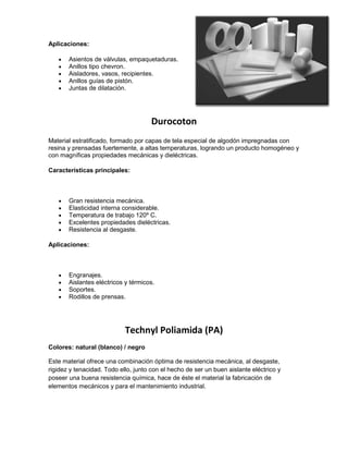 Aplicaciones:
Asientos de válvulas, empaquetaduras.
Anillos tipo chevron.
Aisladores, vasos, recipientes.
Anillos guías de pistón.
Juntas de dilatación.
Durocoton
Material estratificado, formado por capas de tela especial de algodón impregnadas con
resina y prensadas fuertemente, a altas temperaturas, logrando un producto homogéneo y
con magníficas propiedades mecánicas y dieléctricas.
Características principales:
Gran resistencia mecánica.
Elasticidad interna considerable.
Temperatura de trabajo 120º C.
Excelentes propiedades dieléctricas.
Resistencia al desgaste.
Aplicaciones:
Engranajes.
Aislantes eléctricos y térmicos.
Soportes.
Rodillos de prensas.
Technyl Poliamida (PA)
Colores: natural (blanco) / negro
Este material ofrece una combinación óptima de resistencia mecánica, al desgaste,
rigidez y tenacidad. Todo ello, junto con el hecho de ser un buen aislante eléctrico y
poseer una buena resistencia química, hace de éste el material la fabricación de
elementos mecánicos y para el mantenimiento industrial.
 