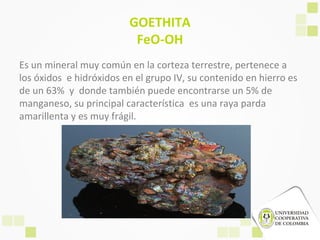 GOETHITA
FeO-OH
Es un mineral muy común en la corteza terrestre, pertenece a
los óxidos e hidróxidos en el grupo IV, su contenido en hierro es
de un 63% y donde también puede encontrarse un 5% de
manganeso, su principal característica es una raya parda
amarillenta y es muy frágil.
 