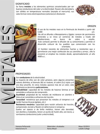 Se llama metales a los elementos químicos caracterizados por ser
buenos conductores del calor y la electricidad. Poseen alta densidad y
son sólidos en temperaturas normales (excepto el mercurio); sus
sales forman iones electropositivos (cationes) en disolución
SIGNIFICADO
El uso de los metales nace en la Península de Anatolia a partir del
5.000 a.C.
-De allí se difunde a Mesopotamia y Egipto: carecen de yacimientos
minerales y se inicia un comercio de metales a través del
Mediterráneo, en busca de cobre y estaño.
-Este contacto permite la difusión de su conocimiento y permite el
desarrollo cultural de los pueblos que comerciarán con los
orientales.
-El hombre necesito de elementos fuertes y resistentes que e
permitieran una mejor confección de sus utensilios y armas ; ello lo
encontró al emplear los metales desde, aproximadamente ,el año
4000 a.c .
ORIGEN
Son conductores de la electricidad.
La mayoría de ellos son de color grisáceo, pero algunos presentan
colores distintos; el bismuto (Bi) es rosáceo, el cobre (Cu) rojizo y el
oro (Au) amarillo. En otros metales aparece más de un color; este
fenómeno se denomina policromismo.
Maleabilidad: capacidad de los metales de hacerse láminas al ser
sometidos a esfuerzos de compresión.
Ductilidad: propiedad de los metales de moldearse en alambre e
hilos al ser sometidos a esfuerzos de tracción.
Tenacidad: resistencia que presentan los metales al romperse o al
recibir fuerzas bruscas (golpes, etc.)
Resistencia mecánica: capacidad para resistir esfuerzo de tracción,
comprensión, torsión y flexión sin deformarse ni romperse.
Suelen ser opacos o de brillo metálico, tienen alta densidad,
son dúctiles y maleables, tienen un punto de fusión alto, son duros, y
son buenos conductores (calor y electricidad).
PROPIEDADES
Vanessa Peñaranda Materiales y Acabados Mayo 23/2013
Interiorismo IV Romy Meyer LaSalle College
 