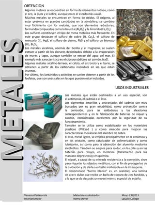 Algunos metales se encuentran en forma de elementos nativos, como
el oro, la plata y el cobre, aunque no es el estado más usual.
Muchos metales se encuentran en forma de óxidos. El oxígeno, al
estar presente en grandes cantidades en la atmósfera, se combina
muy fácilmente con los metales, que son elementos reductores,
formando compuestos como la bauxita (Al2O3) y la limonita (Fe2O3).
Los sulfuros constituyen el tipo de mena metálica más frecuente. En
este grupo destacan el sulfuro de cobre (I), Cu2S, el sulfuro de
mercurio (II), HgS, el sulfuro de plomo, PbS y el sulfuro de bismuto
(III), Bi2S3.
Los metales alcalinos, además del berilio y el magnesio, se suelen
extraer a partir de los cloruros depositados debido a la evaporación
de mares y lagos, aunque también se extrae del agua del mar. El
ejemplo más característico es el cloruro sódico o sal común, NaCl.
Algunos metales alcalino-térreos, el calcio, el estroncio y el bario, se
obtienen a partir de los carbonatos insolubles en los que están
insertos.
Por último, los lantánidos y actínidos se suelen obtener a partir de los
fosfatos, que son unas sales en las que pueden estar incluidos.
OBTENCION
Los metales que están destinados a un uso especial, son
el antimonio, el cadmio o el litio.
Los pigmentos amarillos y anaranjados del cadmio son muy
buscados por su gran estabilidad, como protección contra
la corrosión, para las soldaduras y las aleaciones
correspondientes y en la fabricación de baterías de níquel y
cadmio, consideradas excelentes por la seguridad de su
funcionamiento.
También se le utiliza como estabilizador en los materiales
plásticos (PVCsad ) y como aleación para mejorar las
características mecánicas del alambre de cobre.
El litio, metal ligero, se emplea principalmente en la cerámica y
en los cristales, como catalizador de polimerización y como
lubricante, así como para la obtención del aluminio mediante
electrólisis. También se emplea para soldar, en las pilas y en las
baterías para relojes, en medicina (tratamiento para los
maníaco-depresivos) y en química.
El níquel, a causa de su elevada resistencia a la corrosión, sirve
para niquelar los objetos metálicos, con el fin de protegerlos de
la oxidación y de darles un brillo inalterable en la intemperie.
El denominado "hierro blanco" es, en realidad, una lamina
de acero dulce que recibe un baño de cloruro de zinc fundido, y
a la que se da después un revestimiento especial de estaño.
USOS INDUSTRIALES
Vanessa Peñaranda Materiales y Acabados Mayo 23/2013
Interiorismo IV Romy Meyer LaSalle College
 