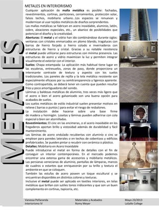 Cualquier aplicación de malla metálica es posible: fachadas,
revestimientos, cortinas, particiones, cerramientos, protección solar,
falsos techos, mobiliario urbano...Los espacios se renuevan y
modernizan al usar tejidos metálicos de diseños sorprendentes.
Las mallas metálicas se fabrican en acero inoxidable, aluminio, latón,
cobre, aleaciones especiales, etc., un abanico de posibilidades que
potencian el diseño y la creatividad.
Aberturas: El metal y el vidrio han ido combinándose durante siglos:
ventanas con cristales enmarcados en plomo blando, tragaluces con
barras de hierro forjado o hierro colado e invernaderos con
estructuras de hierro y cristal. Gracias a su notable resistencia
el metal puede utilizarse para estructuras con mínima presencia. Las
estructuras de acero y vidrio maximizan la luz y permiten integrar
visualmente el exterior con el interior.
Suelos: Chapa estampada: La aplicación más habitual tiene lugar en
las escaleras, entresuelos, zonas de paso, donde proporciona un
interesante contraste de textura y aspecto con los suelos
tradicionales. Los paneles de rejilla y la tela metálica resistente son
especialmente eficaces por su semitransparencia y ligereza aparente.
Como contrapartida, se deberá tener en cuenta que pueden resultar
fríos y poco amortiguadores del sonido.
Láminas y baldosas metálicas de aluminio, tres veces más ligero que
el acero o bien el acero galvanizado son una buena opción para
acabados de suelos.
Los suelos metálicos de estilo industrial suelen presentar motivos en
relieve ( barras o puntos ) para evitar el riesgo de resbalones.
La instalación debe hacerse sobre una base firme
de madera u hormigón. Losetas y láminas pueden adherirse con cola
especial o bien ser atornilladas.
Revestimientos: El cinc en las encimeras, o el acero inoxidable en los
fregaderos aportan brillo y vistosidad además de durabilidad y fácil
mantenimiento.
Las láminas de acero ondulado recubiertas con aluminio o cinc se
emplean para paredes laterales o en techos de cobertizos y edificios
prefabricados. Se pueden pintar o recubrir con cerámica o plástico.
Detalles: Mobiliario en Acero Inoxidable
Puede introducirse el metal en forma de detalles con el fin de
conseguir un interior contemporáneo. En el mercado podemos
encontrar una extensa gama de accesorios y mobiliario metálicos.
Las persianas venecianas de aluminio, pantallas de lámparas, marcos
de cuadros o estantes que enriquecerán por su brillo y textura el
ambiente en que se coloquen.
También las estufas de acero poseen un toque escultural y se
encuentran disponibles en distintos colores y texturas.
Inclusive el metal puede ser aplicado en textiles interiores, en telas
metálicas que brillan con sutiles tonos iridiscentes y que son un buen
complemento en cortinas, tapicería, etc.
METALES EN INTERIORISMO
Vanessa Peñaranda Materiales y Acabados Mayo 23/2013
Interiorismo IV Romy Meyer LaSalle College
 