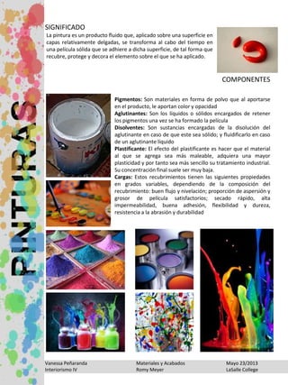 Vanessa Peñaranda Materiales y Acabados Mayo 23/2013
Interiorismo IV Romy Meyer LaSalle College
La pintura es un producto fluido que, aplicado sobre una superficie en
capas relativamente delgadas, se transforma al cabo del tiempo en
una película sólida que se adhiere a dicha superficie, de tal forma que
recubre, protege y decora el elemento sobre el que se ha aplicado.
SIGNIFICADO
COMPONENTES
Pigmentos: Son materiales en forma de polvo que al aportarse
en el producto, le aportan color y opacidad
Aglutinantes: Son los líquidos o sólidos encargados de retener
los pigmentos una vez se ha formado la película
Disolventes: Son sustancias encargadas de la disolución del
aglutinante en caso de que este sea sólido; y fluidificarlo en caso
de un aglutinante líquido
Plastificante: El efecto del plastificante es hacer que el material
al que se agrega sea más maleable, adquiera una mayor
plasticidad y por tanto sea más sencillo su tratamiento industrial.
Su concentración final suele ser muy baja.
Cargas: Estos recubrimientos tienen las siguientes propiedades
en grados variables, dependiendo de la composición del
recubrimiento: buen flujo y nivelación; proporción de aspersión y
grosor de película satisfactorios; secado rápido, alta
impermeabilidad, buena adhesión, flexibilidad y dureza,
resistencia a la abrasión y durabilidad
 