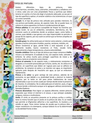 Vanessa Peñaranda Materiales y Acabados Mayo 23/2013
Interiorismo IV Romy Meyer LaSalle College
TIPOS DE PINTURA
Existen diferentes tipos de pinturas, tales
como barnices, esmaltes, lacas, colorantes, entonadores y selladores entr
e otros; cada uno con unas propiedades físicas y químicas que deben
tenerse en cuenta a la hora de elegir el producto adecuado, ya sea por el
tipo de superficie a aplicar, el carácter estético o las inclemencias a la que
va a estar sometido.
Temple: Es el tipo de pintura más utilizado para paredes interiores. Es
una pintura permeable, porosa, de aspecto mate. No se puede lavar, ni
colocar en zonas expuestas a la lluvia ni condensaciones de agua.
Pintura plástica: Es una pintura susceptible de limpiar las manchas que
pueda recibir. Se usa en ambientes, comedores, dormitorios, etc. No
conviene usarla en ambientes donde se produce vapor, como baños o
cocinas, pues debido a que genera una capa impermeable no permite el
pasaje de los vapores, por esa razón es común que se formen ampollas en
su superficie.
Esmalte graso: Se utiliza tanto para el interior como exterior, y tanto para
paredes y techos como para muebles, puertas, ventanas, metales, etc.
Ofrece resistencia al agua, pierde brillo si está expuesto al sol, es
fácilmente lavable, buena resistencia al frote, secado lento,
especialmente a bajas temperaturas, y buena extensibilidad.
Esmalte sintético: Este es el tipo de pintura que mejor conserva el brillo,
incluso a la intemperie. El acabado es liso, con aspecto mate, satinado o
brillante. Se utiliza mucho para proteger superficies de metal y de
madera, tanto en el exterior como interior.
Pintura al cemento: Es de aspecto mate, y relativamente resistentes al
desgaste y a la erosión provocados por la lluvia, viento, etc. Se utiliza en el
exterior, en superficies que deben ser rugosas para que se adhiera sin
problemas. Se compran en polvo y se mezclan con agua, es importante
aplicarlo justo después de mezclarlo con agua, ya que se endurecen
rápidamente.
Pintura a la calne: La gran ventaja de esta pintura, además de la
economía, es que debido a su alcalinidad tiende a destruir la materia
orgánica, por lo tanto es útil para pintar habitaciones de casas
abandonadas o que no se han usado por tiempo donde existe la presencia
de insectos. Es antiséptica. No es adecuada para el exterior, pues, el agua
de lluvia tiende a eliminarla aunque se le agreguen aditivos comúnmente
llamados fijadores.
Pinturas decorativas: Para lograr un aspecto diferente, existen pinturas
especiales que imitan el mármol o el estuco, o que semejan acabados
antiguos, rústicos o multicolores.
Vinilo: El vinilo se encuentra presente en la pintura acrílica o vinílica,
tiene la misma función que el aceite en la pintura de oleo. Es un medio
que permite al (Pigmento) adherirse a las superficies. Es incoloro y es
soluble en agua. Tiene menor tiempo de secado que la pintura óleo, y
mayor resistencia a la intemperie, aunque todavía no se ha determinado
su durabilidad frente al óleo
 