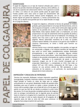 Vanessa Peñaranda Materiales y Acabados Junio 06/2013
Interiorismo IV Romy Meyer LaSalle College
El papel de colgadura es un tipo de material utilizado para cubrir y
decorar las paredes interiores de hogares, oficinas y otros edificios, es
uno de los aspectos de la decoración interior. Por lo general se vende
en rollos y se coloca en una pared usando pasta de papel tapiz.
Fondos pueden venir claro como el 'papel de revestimiento' (de
manera que se puede pintar), textura (como Anaglypta), con un
diseño regular de patrón de repetición, o, menos comúnmente hoy
en día, con un diseño único grande que no se repite llevado a lo largo
de un juego de sábanas.
SIGNIFICADO
HISTORIA
El papel de colgadura, utilizando la técnica de grabado en madera
grabado, ganó popularidad en la Europa del Renacimiento, entre la
alta burguesía emergente. La elite social continuado colgar grandes
tapices en las paredes de sus casas, como lo habían hecho en la
Edad Media. Estos tapices añaden color a la habitación, así como
proporcionar una capa de aislamiento entre las paredes de piedra y
la sala, por lo que retiene el calor en la habitación. Sin embargo, los
tapices eran muy caros y por lo que sólo los muy ricos podían
pagarlos. Menos adinerados miembros de la elite, no pueden
comprar tapices debidas a los precios o las guerras que impiden el
comercio internacional, se volvió a fondo para iluminar sus
habitaciones.
Láminas fueron muy a menudo pegados a las paredes, en lugar de
ser enmarcado y colgado, y los mayores tamaños de impresiones,
que entró en varias hojas, probablemente estaban destinados
principalmente a ser pegado a las paredes. Algunos artistas
importantes hechas estas piezas - sobre todo Alberto Durero, quien
trabajó en dos grandes estampados de cuadros y también imprime
ornamento - destinados a la suspensión de pared. La mayor
impresión imagen era de El arco triunfal encargado por el
emperador Maximiliano I y completado en 1515. Este mide un
colosal 3,57 por 2,95 metros, compuesta de 192 hojas, y fue
impreso en una primera edición de 700 ejemplares, y para
colocarlos en los palacios y, en particular, los ayuntamientos,
después de la mano-colorante.
Técnicas de impresión Wallpaper incluyen impresión superficial,
huecograbado, serigrafía, impresión rotativa y la impresión digital.
Papel pintado se realiza en rollos de largo que se cuelgan
verticalmente en una pared. Modelados fondos de pantalla están
diseñados para que el patrón se repite y piezas cortadas de la
misma rollo se pueden colgar uno al lado del otro a fin de seguir el
patrón sin que sea fácil de ver donde se produce la unión entre
dos piezas. En el caso de grandes complejos patrones de imágenes
esto se consigue normalmente por la segunda pieza de partida
hasta la mitad en la longitud de la repetición, de modo que si el
patrón de bajar el rollo se repite después de 24 pulgadas de la
siguiente pieza de lado se corta del rollo para comenzar 12
pulgadas hacia abajo el patrón de la primera.
IMPRESIÓN Y CREACION DE PATRONES
 