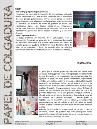Vanessa Peñaranda Materiales y Acabados Junio 06/2013
Interiorismo IV Romy Meyer LaSalle College
Impresión papel pintado personalizado
Tecnologías de impresión de inyección de tinta digitales utilizando
nuevas ultravioleta (UV) Tintas curadas se utilizan para la producción
de papel pintado personalizado. Muy pequeñas series se pueden
hacer, ni siquiera una sola pared. Las fotografías o imágenes digitales
se imprimen en material de fondo de pantalla en blanco. Las
instalaciones típicas son lobbies corporativos, restaurantes,
instalaciones deportivas y decoración de interiores. Esto le da a un
diseñador la capacidad de dar un espacio al aspecto y la sensación
deseada.
Papel Colgadura Sísmico
En 2012, científicos del Instituto de la Construcción sólida y
Construcción Tecnología de Materiales en el Instituto de Tecnología
de Karlsruhe anunciaron que habían desarrollado un fondo de
pantalla que puede ayudar a mantener un muro de mampostería de
fallar en un terremoto. El fondo de pantalla utiliza un adhesivo
especial que se forma un fuerte vínculo con la mampostería en seco. [
TIPOS
INSTALACION
Al igual que la pintura, papel tapiz requiere una preparación
adecuada de la superficie antes de la aplicación. Adicionalmente
fondos de escritorio no es adecuado para todas las áreas. Por
ejemplo, el papel del baño puede deteriorarse rápidamente
debido a un exceso de vapor. La preparación adecuada incluye la
reparación de cualquier defecto en el yeso o el yeso y la
eliminación de material suelto o adhesivos viejos. Para un mejor
acabado de papeles finos y paredes de menor calidad de la pared
puede ser cruz-alineada (horizontal) con papel de forro de
primera. Mediciones de la sala precisas (longitud, anchura y
altura), junto con el número de aberturas de puertas y ventanas
es esencial para ordenar wallpaper . Grandes gotas, o
repeticiones, en un patrón se puede cortar y se cuelgan más
económicamente por el trabajo a partir de rollos de papel
alterna. El papel se vendió (con muy pocas excepciones) en rollos
dobles.
Además de la instalación convencional en paredes y techos
interiores, fondos de pantalla han sido desplegados como
revestimiento decorativo para cajas de sombreros, sombrereras,
libros, estantes, Ventanas y persianas.
 