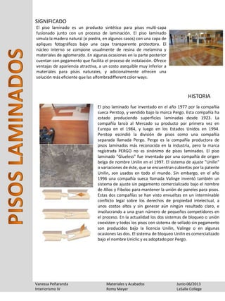 Vanessa Peñaranda Materiales y Acabados Junio 06/2013
Interiorismo IV Romy Meyer LaSalle College
El piso laminado es un producto sintético para pisos multi-capa
fusionado junto con un proceso de laminación. El piso laminado
simula la madera natural (o piedra, en algunos casos) con una capa de
apliques fotográficos bajo una capa transparente protectora. El
núcleo interno se compone usualmente de resina de melamina y
materiales de aglomerado. En algunas ocasiones en la parte posterior
cuentan con pegamento que facilita el proceso de instalación. Ofrece
ventajas de apariencia atractiva, a un costo asequible muy inferior a
materiales para pisos naturales, y adicionalmente ofrecen una
solución más eficiente que las alfombradifferent color ways.
SIGNIFICADO
HISTORIA
El piso laminado fue inventado en el año 1977 por la compañía
sueca Perstop, y vendido bajo la marca Pergo. Esta compañía ha
estado produciendo superficies laminadas desde 1923. La
compañía lanzó al Mercado su producto por primera vez en
Europa en el 1984, y luego en los Estados Unidos en 1994.
Perstop escindió la división de pisos como una compañía
separada llamada Pergo. Pergo es la compañía productora de
pisos laminados más reconocida en la industria, pero la marca
registrada PERGO no es sinónimo de pisos laminados. El piso
laminado "Glueless" fue inventado por una compañía de origen
belga de nombre Unilin en el 1997. El sistema de ajuste "Unilin"
o variaciones de éste, que se encuentran cubiertos por la patente
Unilin, son usados en todo el mundo. Sin embargo, en el año
1996 una compañía sueca llamada Valinge inventó también un
sistema de ajuste sin pegamento comercializado bajo el nombre
de Alloc y Fiboloc para mantener la unión de paneles para pisos.
Estas dos compañías se han visto envueltas en un interminable
conflicto legal sobre los derechos de propiedad intelectual, a
unos costos altos y sin generar aún ningún resultado claro, e
involucrando a una gran número de pequeños competidores en
el proceso. En la actualidad los dos sistemas de bloqueo o unión
coexisten y todos los pisos con sistema de sellado sin pegamento
son producidos bajo la licencia Unilin, Valinge o en algunas
ocasiones las dos. El sistema de bloqueo Unilin es comercializado
bajo el nombre Uniclic y es adoptado por Pergo.
 