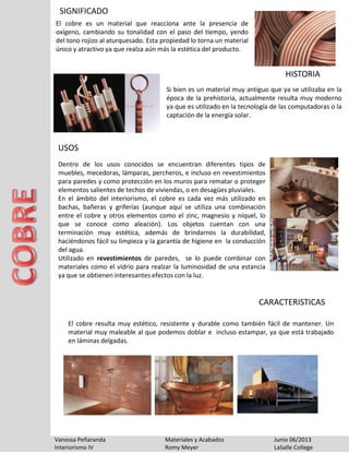 SIGNIFICADO
El cobre es un material que reacciona ante la presencia de
oxígeno, cambiando su tonalidad con el paso del tiempo, yendo
del tono rojizo al aturquesado. Esta propiedad lo torna un material
único y atractivo ya que realza aún más la estética del producto.
Vanessa Peñaranda Materiales y Acabados Junio 06/2013
Interiorismo IV Romy Meyer LaSalle College
Dentro de los usos conocidos se encuentran diferentes tipos de
muebles, mecedoras, lámparas, percheros, e incluso en revestimientos
para paredes y como protección en los muros para rematar o proteger
elementos salientes de techos de viviendas, o en desagües pluviales.
En el ámbito del interiorismo, el cobre es cada vez más utilizado en
bachas, bañeras y griferías (aunque aquí se utiliza una combinación
entre el cobre y otros elementos como el zinc, magnesio y níquel, lo
que se conoce como aleación). Los objetos cuentan con una
terminación muy estética, además de brindarnos la durabilidad,
haciéndonos fácil su limpieza y la garantía de higiene en la conducción
del agua.
Utilizado en revestimientos de paredes, se lo puede combinar con
materiales como el vidrio para realzar la luminosidad de una estancia
ya que se obtienen interesantes efectos con la luz.
El cobre resulta muy estético, resistente y durable como también fácil de mantener. Un
material muy maleable al que podemos doblar e incluso estampar, ya que está trabajado
en láminas delgadas.
Si bien es un material muy antiguo que ya se utilizaba en la
época de la prehistoria, actualmente resulta muy moderno
ya que es utilizado en la tecnología de las computadoras o la
captación de la energía solar.
HISTORIA
USOS
CARACTERISTICAS
 