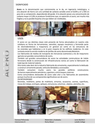 SIGNIFICADO
Acero es la denominación que comúnmente se le da, en ingeniería metalúrgica, a
una aleación de hierro con una cantidad de carbono variable entre el 0,03% y el 1,76% en
peso de su composición, dependiendo del grado. Si la aleación posee una concentración de
carbono mayor al 2,0% se producen fundiciones que, en oposición al acero, son mucho más
frágiles y no es posible forjarlas sino que deben ser moldeadas.
Vanessa Peñaranda Materiales y Acabados Junio 06/2013
Interiorismo IV Romy Meyer LaSalle College
El acero en sus distintas clases está presente de forma abrumadora en nuestra vida
cotidiana en forma de herramientas, utensilios, equipos mecánicos y formando parte
de electrodomésticos y maquinaria en general así como en las estructuras de
las viviendas que habitamos y en la gran mayoría de los edificios modernos. En este
contexto existe la versión moderna de perfiles de acero denominada Metalcón.
Los fabricantes de medios de transporte de mercancías (camiones) y los de maquinaria
agrícola son grandes consumidores de acero.
También son grandes consumidores de acero las actividades constructoras de índole
ferroviario desde la construcción de infraestructuras viarias así como la fabricación de
todo tipo de material rodante.
Otro tanto cabe decir de la industria fabricante de armamento, especialmente la dedicada
a construir armamento pesado, vehículos blindados y acorazados.
También consumen mucho acero los grandes astilleros constructores
de barcos especialmente petroleros, y gasistas u otros buques cisternas.
Como consumidores destacados de acero cabe citar a los fabricantes de automóviles
porque muchos de sus componentes significativos son de acero.
EN INTERIORISMO
Barandas, mobiliario, partes de mobiliario, armarios, accesorios, cocinas, superficies,
mesas de trabajo, enchapes, apliques, estructuras, columnas , objetos, utensilios, etc.
USOS
 