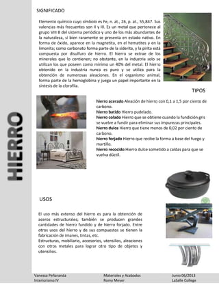SIGNIFICADO
Elemento químico cuyo símbolo es Fe, n. at., 26, p. at., 55,847. Sus
valencias más frecuentes son II y III. Es un metal que pertenece al
grupo VIII B del sistema periódico y uno de los más abundantes de
la naturaleza, si bien raramente se presenta en estado nativo. En
forma de óxido, aparece en la magnetita, en el hematites y en la
limonita; como carbonato forma parte de la siderita, y la pirita está
compuesta por disulfuro de hierro. El hierro se extrae de los
minerales que lo contienen; no obstante, en la industria solo se
utilizan los que poseen como mínimo un 40% del metal. El hierro
obtenido en la industria nunca es puro y se utiliza para la
obtención de numerosas aleaciones. En el organismo animal,
forma parte de la hemoglobina y juega un papel importante en la
síntesis de la clorofila.
Vanessa Peñaranda Materiales y Acabados Junio 06/2013
Interiorismo IV Romy Meyer LaSalle College
hierro acerado Aleación de hierro con 0,1 a 1,5 por ciento de
carbono.
hierro batido Hierro pudelado.
hierro colado Hierro que se obtiene cuando la fundición gris
se vuelve a fundir para eliminar sus impurezas principales.
hierro dulce Hierro que tiene menos de 0,02 por ciento de
carbono.
hierro forjado Hierro que recibe la forma a base del fuego y
martillo.
hierro recocido Hierro dulce sometido a caldas para que se
vuelva dúctil.
TIPOS
El uso más extenso del hierro es para la obtención de
aceros estructurales; también se producen grandes
cantidades de hierro fundido y de hierro forjado. Entre
otros usos del hierro y de sus compuestos se tienen la
fabricación de imanes, tintas, etc.
Estructuras, mobiliario, accesorios, utensilios, aleaciones
con otros metales para lograr otro tipo de objetos y
utensilios.
USOS
 
