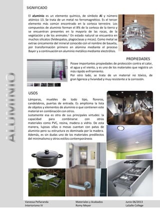 SIGNIFICADO
El aluminio es un elemento químico, de símbolo Al y número
atómico 13. Se trata de un metal no ferromagnético. Es el tercer
elemento más común encontrado en la corteza terrestre. Los
compuestos de aluminio forman el 8% de la corteza de la tierra y
se encuentran presentes en la mayoría de las rocas, de la
vegetación y de los animales.1 En estado natural se encuentra en
muchos silicatos (feldespatos, plagioclasas y micas). Como metal se
extrae únicamente del mineral conocido con el nombre de bauxita,
por transformación primero en alúmina mediante el proceso
Bayer y a continuación en aluminio metálico mediante electrólisis.
Vanessa Peñaranda Materiales y Acabados Junio 06/2013
Interiorismo IV Romy Meyer LaSalle College
Posee importantes propiedades de protección contra el calor,
el agua y el viento, y es uno de los materiales que registra un
más rápido enfriamiento.
Por otro lado, se trata de un material no tóxico, de
gran ligereza y liviandad y muy resistente a la corrosión.
PROPIEDADES
Lámparas, muebles de todo tipo, floreros,
candelabros, puertas de entrada. Es amplísima la lista
de objetos y elementos de aluminio o que contienen este
material en combinación con otros.
Justamente esa es otra de sus principales virtudes: la
capacidad para combinarse con otros
materiales como PVC, resina, madera o vidrio. De esta
manera, lujosas sillas o mesas cuentan con patas de
aluminio pero su estructura es dominada por la madera.
Además, es sin dudas uno de los materiales predilectos
del minimalismo y otros estilos contemporáneos
USOS
 
