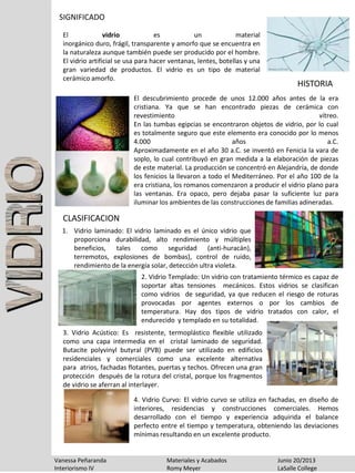 SIGNIFICADO
El vidrio es un material
inorgánico duro, frágil, transparente y amorfo que se encuentra en
la naturaleza aunque también puede ser producido por el hombre.
El vidrio artificial se usa para hacer ventanas, lentes, botellas y una
gran variedad de productos. El vidrio es un tipo de material
cerámico amorfo.
Vanessa Peñaranda Materiales y Acabados Junio 20/2013
Interiorismo IV Romy Meyer LaSalle College
HISTORIA
1. Vidrio laminado: El vidrio laminado es el único vidrio que
proporciona durabilidad, alto rendimiento y múltiples
beneficios, tales como seguridad (anti-huracán),
terremotos, explosiones de bombas), control de ruido,
rendimiento de la energía solar, detección ultra violeta.
CLASIFICACION
2. Vidrio Templado: Un vidrio con tratamiento térmico es capaz de
soportar altas tensiones mecánicos. Estos vidrios se clasifican
como vidrios de seguridad, ya que reducen el riesgo de roturas
provocadas por agentes externos o por los cambios de
temperatura. Hay dos tipos de vidrio tratados con calor, el
endurecido y templado en su totalidad.
3. Vidrio Acústico: Es resistente, termoplástico flexible utilizado
como una capa intermedia en el cristal laminado de seguridad.
Butacite polyvinyl butyral (PVB) puede ser utilizado en edificios
residenciales y comerciales como una excelente alternativa
para atrios, fachadas flotantes, puertas y techos. Ofrecen una gran
protección después de la rotura del cristal, porque los fragmentos
de vidrio se aferran al interlayer.
4. Vidrio Curvo: El vidrio curvo se utiliza en fachadas, en diseño de
interiores, residencias y construcciones comerciales. Hemos
desarrollado con el tiempo y experiencia adquirida el balance
perfecto entre el tiempo y temperatura, obteniendo las deviaciones
mínimas resultando en un excelente producto.
El descubrimiento procede de unos 12.000 años antes de la era
cristiana. Ya que se han encontrado piezas de cerámica con
revestimiento vítreo.
En las tumbas egipcias se encontraron objetos de vidrio, por lo cual
es totalmente seguro que este elemento era conocido por lo menos
4.000 años a.C.
Aproximadamente en el año 30 a.C. se inventó en Fenicia la vara de
soplo, lo cual contribuyó en gran medida a la elaboración de piezas
de este material. La producción se concentró en Alejandría, de donde
los fenicios la llevaron a todo el Mediterráneo. Por el año 100 de la
era cristiana, los romanos comenzaron a producir el vidrio plano para
las ventanas. Era opaco, pero dejaba pasar la suficiente luz para
iluminar los ambientes de las construcciones de familias adineradas.
 