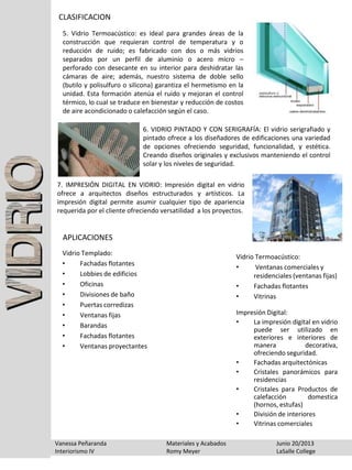CLASIFICACION
Vanessa Peñaranda Materiales y Acabados Junio 20/2013
Interiorismo IV Romy Meyer LaSalle College
5. Vidrio Termoacústico: es ideal para grandes áreas de la
construcción que requieran control de temperatura y o
reducción de ruido; es fabricado con dos o más vidrios
separados por un perfil de aluminio o acero micro –
perforado con desecante en su interior para deshidratar las
cámaras de aire; además, nuestro sistema de doble sello
(butilo y polisulfuro o silicona) garantiza el hermetismo en la
unidad. Esta formación atenúa el ruido y mejoran el control
térmico, lo cual se traduce en bienestar y reducción de costos
de aire acondicionado o calefacción según el caso.
6. VIDRIO PINTADO Y CON SERIGRAFÍA: El vidrio serigrafiado y
pintado ofrece a los diseñadores de edificaciones una variedad
de opciones ofreciendo seguridad, funcionalidad, y estética.
Creando diseños originales y exclusivos manteniendo el control
solar y los niveles de seguridad.
7. IMPRESIÓN DIGITAL EN VIDRIO: Impresión digital en vidrio
ofrece a arquitectos diseños estructurados y artísticos. La
impresión digital permite asumir cualquier tipo de apariencia
requerida por el cliente ofreciendo versatilidad a los proyectos.
APLICACIONES
Vidrio Templado:
• Fachadas flotantes
• Lobbies de edificios
• Oficinas
• Divisiones de baño
• Puertas corredizas
• Ventanas fijas
• Barandas
• Fachadas flotantes
• Ventanas proyectantes
Vidrio Termoacústico:
• Ventanas comerciales y
residenciales (ventanas fijas)
• Fachadas flotantes
• Vitrinas
Impresión Digital:
• La impresión digital en vidrio
puede ser utilizado en
exteriores e interiores de
manera decorativa,
ofreciendo seguridad.
• Fachadas arquitectónicas
• Cristales panorámicos para
residencias
• Cristales para Productos de
calefacción domestica
(hornos, estufas)
• División de interiores
• Vitrinas comerciales
 