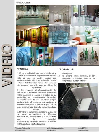 APLICACIONES
Vanessa Peñaranda Materiales y Acabados Junio 20/2013
Interiorismo IV Romy Meyer LaSalle College
1. El vidrio es higiénico ya que es producido a
1500°C y se mantiene limpio durante toda su
vida ya que es inerte, aunque por
contaminaciones de otros minerales puede
obtener distintas coloraciones a las deseadas
sin embargo son solo aspectos físicos de
apariencia.
2. Con respecto al almacenamiento de
sustancias, a diferencia de otros envases el
vidrio mantiene el aroma y el sabor de su
contenido, es completamente hermético,
queriendo decir de que no libera ningún
contaminante al producto que contiene a
diferencia del plástico que con el paso de los
anos se comienza a degradar contaminando su
interior.
3. El vidrio es sumamente duradero, ya que no
se oxida, es resistente a diferentes
temperaturas, impermeable, y no es afectado
por la humedad.
4. Otro de los beneficios del vidrio es que es
100% reciclable indefinidas veces.
VENTAJAS
1. Su fragilidad
2. No soporta saltos térmicos, si son
sometidos a cambios bruscos de
temperatura pueden estallar
DESVENTAJAS
 