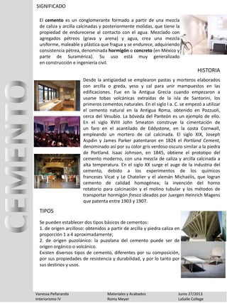 SIGNIFICADO
Vanessa Peñaranda Materiales y Acabados Junio 27/2013
Interiorismo IV Romy Meyer LaSalle College
El cemento es un conglomerante formado a partir de una mezcla
de caliza y arcilla calcinadas y posteriormente molidas, que tiene la
propiedad de endurecerse al contacto con el agua. Mezclado con
agregados pétreos (grava y arena) y agua, crea una mezcla
uniforme, maleable y plástica que fragua y se endurece, adquiriendo
consistencia pétrea, denominada hormigón o concreto (en México y
parte de Suramérica). Su uso está muy generalizado
en construcción e ingeniería civil.
Se pueden establecer dos tipos básicos de cementos:
1. de origen arcilloso: obtenidos a partir de arcilla y piedra caliza en
proporción 1 a 4 aproximadamente;
2. de origen puzolánico: la puzolana del cemento puede ser de
origen orgánico o volcánico.
Existen diversos tipos de cemento, diferentes por su composición,
por sus propiedades de resistencia y durabilidad, y por lo tanto por
sus destinos y usos.
Desde la antigüedad se emplearon pastas y morteros elaborados
con arcilla o greda, yeso y cal para unir mampuestos en las
edificaciones. Fue en la Antigua Grecia cuando empezaron a
usarse tobas volcánicas extraídas de la isla de Santorini, los
primeros cementos naturales. En el siglo I a. C. se empezó a utilizar
el cemento natural en la Antigua Roma, obtenido en Pozzuoli,
cerca del Vesubio. La bóveda del Panteón es un ejemplo de ello.
En el siglo XVIII John Smeaton construye la cimentación de
un faro en el acantilado de Eddystone, en la costa Cornwall,
empleando un mortero de cal calcinada. El siglo XIX, Joseph
Aspdin y James Parker patentaron en 1824 el Portland Cement,
denominado así por su color gris verdoso oscuro similar a la piedra
de Portland. Isaac Johnson, en 1845, obtiene el prototipo del
cemento moderno, con una mezcla de caliza y arcilla calcinada a
alta temperatura. En el siglo XX surge el auge de la industria del
cemento, debido a los experimentos de los químicos
franceses Vicat y Le Chatelier y el alemán Michaélis, que logran
cemento de calidad homogénea; la invención del horno
rotatorio para calcinación y el molino tubular y los métodos de
transportar hormigón fresco ideados por Juergen Heinrich Magens
que patenta entre 1903 y 1907.
HISTORIA
TIPOS
 