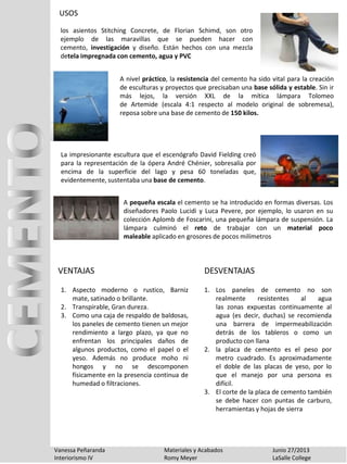 USOS
Vanessa Peñaranda Materiales y Acabados Junio 27/2013
Interiorismo IV Romy Meyer LaSalle College
los asientos Stitching Concrete, de Florian Schimd, son otro
ejemplo de las maravillas que se pueden hacer con
cemento, investigación y diseño. Están hechos con una mezcla
detela impregnada con cemento, agua y PVC
VENTAJAS
1. Los paneles de cemento no son
realmente resistentes al agua
las zonas expuestas continuamente al
agua (es decir, duchas) se recomienda
una barrera de impermeabilización
detrás de los tableros o como un
producto con llana
2. la placa de cemento es el peso por
metro cuadrado. Es aproximadamente
el doble de las placas de yeso, por lo
que el manejo por una persona es
difícil.
3. El corte de la placa de cemento también
se debe hacer con puntas de carburo,
herramientas y hojas de sierra
DESVENTAJAS
A nivel práctico, la resistencia del cemento ha sido vital para la creación
de esculturas y proyectos que precisaban una base sólida y estable. Sin ir
más lejos, la versión XXL de la mítica lámpara Tolomeo
de Artemide (escala 4:1 respecto al modelo original de sobremesa),
reposa sobre una base de cemento de 150 kilos.
La impresionante escultura que el escenógrafo David Fielding creó
para la representación de la ópera André Chénier, sobresalía por
encima de la superficie del lago y pesa 60 toneladas que,
evidentemente, sustentaba una base de cemento.
A pequeña escala el cemento se ha introducido en formas diversas. Los
diseñadores Paolo Lucidi y Luca Pevere, por ejemplo, lo usaron en su
colección Aplomb de Foscarini, una pequeña lámpara de suspensión. La
lámpara culminó el reto de trabajar con un material poco
maleable aplicado en grosores de pocos milímetros
1. Aspecto moderno o rustico, Barniz
mate, satinado o brillante.
2. Transpirable, Gran dureza.
3. Como una caja de respaldo de baldosas,
los paneles de cemento tienen un mejor
rendimiento a largo plazo, ya que no
enfrentan los principales daños de
algunos productos, como el papel o el
yeso. Además no produce moho ni
hongos y no se descomponen
físicamente en la presencia continua de
humedad o filtraciones.
 