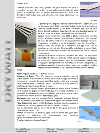 Vanessa Peñaranda Materiales y Acabados Junio 27/2013
Interiorismo IV Romy Meyer LaSalle College
SIGNIFICADO
La primera planta de placas de yeso en el Reino Unido se abrió en 1888
en Rochester Kent. [Cita requerida] Sackett Junta fue inventado en
1894 por Agustín Sackett y Fred Kane. Fue hecha por capas de yeso
dentro de cuatro capas de papel de fieltro de lana. Las sábanas eran de
36 "x 36" x 1/4 "de espesor con bordes abiertos (untaped).
Gypsum Board desarrolló entre 1910 y 1930, comenzando con los
bordes del tablero envuelto, y la eliminación de las dos capas internas
de papel de fieltro en favor de los revestimientos basados ​​en papel.
Proporcionar la eficiencia de la instalación, que fue desarrollado,
además, como una medida de la resistencia al fuego. Más tarde la
tecnología arrastre de aire hizo las tablas más ligero y menos frágil,
entonces los materiales y sistemas de tratamiento de juntas también
evolucionaron.
Desplegado Rock fue un sustrato temprano para yeso. Una alternativa
a la madera tradicional o malla de metal, que era un panel compuesto
por comprimido paneles de yeso que a veces se ranurado o perforado
con agujeros para permitir yeso húmedo para llave en su superficie. A
medida que evolucionó, se enfrentó con papel impregnado de cristales
de yeso que se enlazó con la capa de revestimiento aplicado de yeso.
Pizarra regular, desde 1/4 "a 3/4" de espesor
Resistente al fuego ("Tipo X"), diferente grosor y múltiples capas de
cartón de yeso proporcionan una mayor resistencia al fuego basado en el
tiempo de un conjunto de pared específica puede resistir una prueba de
fuego estandarizada. A menudo, perlita, vermiculita y ácido bórico se
añaden para mejorar la resistencia al fuego.
Greenboard, los paneles de yeso que contiene un aditivo a base de aceite
en la cubierta de papel de color verde que proporciona resistencia a la
humedad. Se utiliza comúnmente en los baños y otras áreas que se espera
experimenten niveles elevados de humedad. [28]
Blueboard, papel cara azul forma un fuerte vínculo con una capa delgada
o un acabado de yeso urbanizada proporcionar agua y resistencia al moho.
Placa de cemento, que es resistente al agua a más de greenboard, para su
uso en duchas o saunas, y como base para la baldosa cerámica
Caja de resonancia está hecha de fibras de madera para aumentar la
calificación de sonido (STC)
Drywall insonoro es un panel de yeso laminado hecho con yeso, otros
materiales y polímeros de amortiguación para aumentar
significativamente la STC [cita requerida]
El moho resistente, sin papel drywall
También conocido como yeso, paneles de yeso, tablero de yeso, o
gyprock; es un panel de yeso de yeso prensado entre dos hojas de papel
grueso. Se utiliza para hacer las paredes y techos interiores. Construcción
Drywall se ha difundido como una alternativa más rápida a listones y yeso
tradicional.
ORIGEN
TIPOS
 