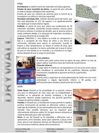 TIPOS
Vanessa Peñaranda Materiales y Acabados Junio 27/2013
Interiorismo IV Romy Meyer LaSalle College
Enviroboard, un tablero hecho de materiales reciclados agrícolas
Paneles de yeso revestidos de plomo, un panel de yeso utilizado
en todo el equipo radiológico [cita requerida]
Paneles de yeso con refuerzo de aluminio para el control de la
humedad en un edificio o sala [cita requerida]
Densidad controlada (CD), también llamado panel del techo, que
sólo está disponible en 1/2 "de espesor y es significativamente
más rígida que la tarjeta blanca regular.
EcoRock, un panel de yeso que utiliza una combinación de 20
materiales reciclados, incluyendo cenizas volantes, escoria, polvo
de horno y rellenos ni celulosa de almidón, que se anuncia como el
medio ambiente debido a la utilización de materiales reciclados y
un proceso eficiente de la energía [29].
Gypsum "FIRECODE C". Este tablero es similar en composición a
tipo X, a excepción de más fibras de vidrio y una forma de
vermiculita, utilizados para reducir la contracción. Cuando se
expone a altas temperaturas, se reduce el núcleo de yeso, pero
este aditivo se expande a la misma velocidad, por lo que el núcleo
de yeso es más estable en un incendio, y se mantiene en su lugar,
incluso después de que se seque el yeso hasta.
Pasta selladora.
Se utiliza para sellar juntas entre las palcas de yeso, adherir la cinta de
papel y aplicar la primera mano de masilla de recubrimiento.
Cintas de refuerzo.
Se pega sobre la masilla en correspondencia con las juntas entre placas
para restablecer la continuidad de las superficies. Absorbe posibles
movimientos, impidiendo la aparición de fisuras superficiales.
Esquineros.
Guarda canto o esquinero de metal galvanizado de 32x32 mm con arista
redondeada y ángulo ligeramente inferior a 90 grados, con
perforaciones para clavado y penetración de la masilla
ACABADOS
USOS
Cielos Rasos: Drywall se ha consolidado en la solución número
uno para la fabricación de cielo rasos por su moldeabilidad y
facilidad en la aplicación de diseños complejos y de gran
desarrollo. Nuestra amplia experiencia nos permite garantizar
trabajos de óptima calidad y respaldo.
Paredes: El Drywall por su facilidad de manejo permite la rápida y
práctica construcción de paredes en diferentes calibres y para
todo tipo de ambiente, ya sea extremadamente seco o demasiado
húmedo. Para paredes divisorias que no requieren gran
reforzamiento utilizamos calibre 24. De igual manera utilizamos el
material adecuado para cada necesidad..
Otros: El uso del Drywall se ha extendido a diferentes usos y
aplicaciones como fachadas, bases para cubiertas y placas entre
pisos, para lo cual utilizamos láminas con fibrocemento reforzado
con estructuras metálicas, dando ultra-consistencia.
 