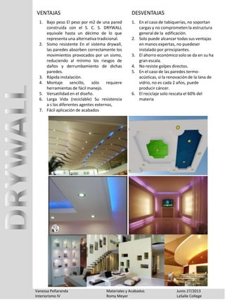 Vanessa Peñaranda Materiales y Acabados Junio 27/2013
Interiorismo IV Romy Meyer LaSalle College
VENTAJAS
1. En el caso de tabiquerías, no soportan
cargas y no comprometen la estructura
general de la edificación.
2. Solo puede alcanzar todas sus ventajas
en manos expertas, no puedeser
instalado por principiantes.
3. El ahorro económico solo se da en su ha
gran escala.
4. No resiste golpes directos.
5. En el caso de las paredes termo-
acústicas, si la renovación de la lana de
vidrio, no es cada 2 años, puede
producir cáncer.
6. El reciclaje solo rescata el 60% del
materia
DESVENTAJAS
1. Bajo peso El peso por m2 de una pared
construida con el S. C. S. DRYWALL
equivale hasta un décimo de lo que
representa una alternativa tradicional.
2. Sismo resistente En el sistema drywall,
las paredes absorben correctamente los
movimientos provocados por un sismo,
reduciendo al mínimo los riesgos de
daños y derrumbamiento de dichas
paredes.
3. Rápida instalación.
4. Montaje sencillo, sólo requiere
herramientas de fácil manejo.
5. Versatilidad en el diseño.
6. Larga Vida (reciclable) Su resistencia
a s los diferentes agentes externos,
7. Fácil aplicación de acabados
 