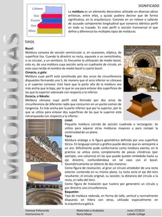 SIGNIFICADO
Vanessa Peñaranda Materiales y Acabados Junio 27/2013
Interiorismo IV Romy Meyer LaSalle College
La moldura es un elemento decorativo utilizado en diversas obras
artísticas, entre ellas, y quizás pudiera decirse que de forma
significativa, en la arquitectura. Consiste en un relieve o saliente
de acusado componente longitudinal que conserva idéntico perfil
en todo su trazado. Es este perfil o sección transversal el que
define y diferencia los múltiples tipos de molduras.
Bocel:
Moldura convexa de sección semicircular o, en ocasiones, elíptica, de
superficie lisa. Cuando la directriz es recta, equivale a un semicilindro;
si es circular, a un semitoro. Es frecuente la utilización de medio bocel,
esto es, de una moldura cuya sección sería un cuadrante de círculo; en
este caso recibe el nombre de medio bocel o cuarto bocel.
Cimacio, o gola:
Moldura cuyo perfil está constituido por dos arcos de circunferencia
dispuestos formando una S, de manera que el arco inferior es cóncavo
y el superior convexo. Esto hace que la parte alta de la moldura sea
más ancha que la baja, por lo que se usa para enlazar dos superficies de
las que la superior sobresale con respecto a la inferior.
Escocia, o Nácela:
Moldura cóncava cuyo perfil está formado por dos arcos de
circunferencia de diferente radio que concurren en un punto común de
tangencia. Es más ancha por la parte inferior que por la superior, por lo
que se utiliza para enlazar dos superficies de las que la superior está
retranqueada con respecto a la inferior.
TIPOS
Listel:
Pequeña moldura corrida de sección cuadrada o rectangular. Se
utiliza para separar otras molduras mayores y para romper la
continuidad de un plano.
Toro:
Moldura análoga a la figura geométrica definida por una superficie
tórica. En lenguaje común y gráfico puede decirse que es semejante a
un aro. Difícilmente pude conformarse como moldura exenta; en la
práctica se utiliza como complemento de piezas cilíndricas (por
ejemplo, una columna) en las que puede quedar embebida hasta su
eje directriz, confundiéndose en tal caso con el bocel.
Geométricamente se obtiene de dos maneras:
Como figura de revolución, al girar un círculo alrededor de una recta
exterior contenida en su mismo plano. La recta sería el eje del toro
resultante; el círculo original, su sección; la distancia del círculo a la
recta, el radio del toro.
Como figura de traslación que tuviera por generatriz un círculo y
por directriz una circunferencia.
Baquetón:
Tipo de moldura redonda, en forma de tallo, vertical y normalmente
dispuesta en hilera con otras, utilizada especialmente en
la arquitectura gótica.
 