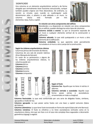 SIGNIFICADO
Vanessa Peñaranda Materiales y Acabados Junio 27/2013
Interiorismo IV Romy Meyer LaSalle College
Una columna es un elemento arquitectónico vertical y de forma
alargada que normalmente tiene funciones estructurales, aunque
también pueden erigirse con fines decorativos. De ordinario, su
sección es circular, pues cuando es cuadrangular suele
denominarse pilar, o pilastra si está adosada a un muro. La
columna clásica está formada por tres
elementos: basa, fuste y capitel.
En relación con otros componentes del edificio
Atendiendo a su disposición en relación con otros componentes
de un edificio, pueden distinguirse estos tipos de columnas:
Columna aislada o exenta: La que se encuentra separada de
un muro o cualquier elemento vertical de la construcción o
edificación.
Columna adosada: La que está yuxtapuesta a un muro u otro
elemento de la edificación.
Columna embebida: La que aparenta estar parcialmente
incrustada en el muro u otro cuerpo de la construcción.
Según los órdenes arquitectónicos clásicos
Columnas jónicas del Erecteión de Atenas.
Columnas de una sala de oración islámica
(Gran Mezquita de Kairuán)
En razón de su pertenencia a alguno de
los órdenes arquitectónicos clásicos, la
columna puede ser:
Columna dórica:
Columna jónica:
Columna corintia:
Columna toscana:
Columna compuesta:
Columna fasciculada: La que está conformada por una serie de delgados fustes, similares,
agrupados a modo de haz.
Columna agrupada: La que posee varios fustes con una base y capitel comunes (típica
del Gótico).
Columna salomónica: La que tiene fuste torsionado en forma de espiral (típica del arte Barroco).
Columna románica: El fuste es cilíndrico y no tiene acanaladuras verticales como en la
arquitectura clásica, sino que son lisos o en el caso más complejo lleva sogueados o decoración
geométrica (zigzag) o vegetal.
Según el fuste
Columna lisa: Aquella que no tiene ni estrías ni
adornos.
Columna estriada o acanalada: Aquella cuya
forma posee estrías o acanaladuras
ornamentales en toda su longitud.
 