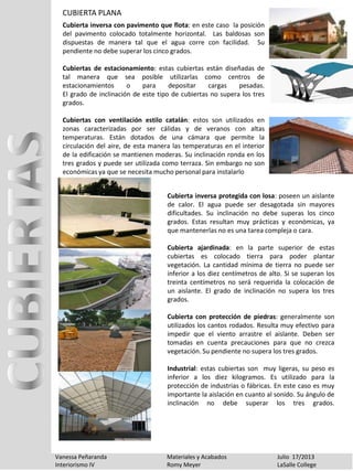 CUBIERTA PLANA
Vanessa Peñaranda Materiales y Acabados Julio 17/2013
Interiorismo IV Romy Meyer LaSalle College
Cubierta inversa con pavimento que flota: en este caso la posición
del pavimento colocado totalmente horizontal. Las baldosas son
dispuestas de manera tal que el agua corre con facilidad. Su
pendiente no debe superar los cinco grados.
Cubiertas de estacionamiento: estas cubiertas están diseñadas de
tal manera que sea posible utilizarlas como centros de
estacionamientos o para depositar cargas pesadas.
El grado de inclinación de este tipo de cubiertas no supera los tres
grados.
Cubiertas con ventilación estilo catalán: estos son utilizados en
zonas caracterizadas por ser cálidas y de veranos con altas
temperaturas. Están dotados de una cámara que permite la
circulación del aire, de esta manera las temperaturas en el interior
de la edificación se mantienen moderas. Su inclinación ronda en los
tres grados y puede ser utilizada como terraza. Sin embargo no son
económicas ya que se necesita mucho personal para instalarlo
Cubierta inversa protegida con losa: poseen un aislante
de calor. El agua puede ser desagotada sin mayores
dificultades. Su inclinación no debe superas los cinco
grados. Estas resultan muy prácticas y económicas, ya
que mantenerlas no es una tarea compleja o cara.
Cubierta ajardinada: en la parte superior de estas
cubiertas es colocado tierra para poder plantar
vegetación. La cantidad mínima de tierra no puede ser
inferior a los diez centímetros de alto. Si se superan los
treinta centímetros no será requerida la colocación de
un aislante. El grado de inclinación no supera los tres
grados.
Cubierta con protección de piedras: generalmente son
utilizados los cantos rodados. Resulta muy efectivo para
impedir que el viento arrastre el aislante. Deben ser
tomadas en cuenta precauciones para que no crezca
vegetación. Su pendiente no supera los tres grados.
Industrial: estas cubiertas son muy ligeras, su peso es
inferior a los diez kilogramos. Es utilizado para la
protección de industrias o fábricas. En este caso es muy
importante la aislación en cuanto al sonido. Su ángulo de
inclinación no debe superar los tres grados.
 