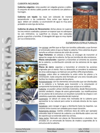 CUBIERTA INCLINADA
Vanessa Peñaranda Materiales y Acabados Julio 17/2013
Interiorismo IV Romy Meyer LaSalle College
Cubiertas colgantes: estas pueden ser colgadas gracias a cables.
El conjunto de dichos cables puede ser recubierto con plástico u
hormigón.
Cubiertas con tejado: las tejas son colocada de manera
perpendicular a las cumbreras. Para evitar que ingrese el
agua deben ser soladas. La acumulación de agua es muy poco
probable en este tipo de techos.
Cubiertas de placas de fibrocemento: dichas placas no superan
los tres metros cuadrados y poseen un espesor que no sobrepasa
los seis milímetros. La superficie es sinuosa. Son colocadas
gracias a ganchos y tornillos. El desagote del agua es muy rápido
por sus ondulaciones.
Las correas: perfiles que se fijan con tornillos calibrados y que forman
el entramado sobre el que va fijada la cubierta. Para cubiertas de gran
tamaño se utilizan sistemas de unión de correas
Vigas Portantes: en celosías o llenas, se encargan de transmitir al
apoyo las cargas de la cubierta. Se fija con tornillos de alta resistencia.
Pilares estructurales: soportan y transmiten al cimiento las acciones
de la cubierta. La distribución coincide con los extremos de las vigas
portantes.
Pilares de cierre: soportan y transmiten al cimiento las acciones
originadas por el viento. Para su dimensión se considera la existencia
de otras sobrecargas y se fabrican con perfiles UPN empresillados.
Anclajes: sobre ellos se materializa la unión entre los pilares y la
cimentación. Cada conjunto está formado por una zona roscada para
facilitar los niveles y aplome de los pilares.
Arriostramiento: son los elementos estructurales que van distribuidos
en la cubierta y la fachada para transmitir a la cimentación el
componente horizontal de la s cargas que actúan en el edificio.
Cubierta: se pueden utilizar distintos materiales, desde fibrocemento,
paneles sándwich, chapas de acero galvanizados. Las modificaciones
en los planos de la estructura se resuelven curvando las chapas o con
caballetes especiales, dependiendo del material.
Lucernario: se ubican en zonas más inclinadas de la cubierta para
aprovechar la luz natural pero evitar la entrada directa de los rayos
solares.
Canalones: para recoger el agua y distribuirla hasta las bajantes. Las
uniones entre tramos van soldadas para mayor duración.
Aislamiento térmico: textiles sintéticos (lana de vidrio por ejemplo)
colocados bajo el material de cubierta y va distribuido sobre una red
de soporte que se extiende sobre las correas.
Falso techo: fabricado con placas de fibrocemento o aluminio. Van
ancladas en un entramado de listones de madera suspendido de la
estructura de la cubierta.
ELEMENTOS ESTRUCTURALES
 