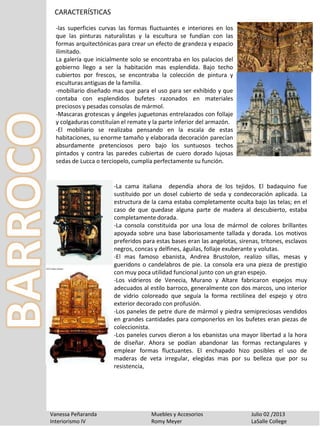 CARACTERÍSTICAS
Vanessa Peñaranda Muebles y Accesorios Julio 02 /2013
Interiorismo IV Romy Meyer LaSalle College
-las superficies curvas las formas fluctuantes e interiores en los
que las pinturas naturalistas y la escultura se fundían con las
formas arquitectónicas para crear un efecto de grandeza y espacio
ilimitado.
La galería que inicialmente solo se encontraba en los palacios del
gobierno llego a ser la habitación mas esplendida. Bajo techo
cubiertos por frescos, se encontraba la colección de pintura y
esculturas antiguas de la familia.
-mobiliario diseñado mas que para el uso para ser exhibido y que
contaba con esplendidos bufetes razonados en materiales
preciosos y pesadas consolas de mármol.
-Mascaras grotescas y ángeles juguetonas entrelazados con follaje
y colgaduras constituían el remate y la parte inferior del armazón.
-El mobiliario se realizaba pensando en la escala de estas
habitaciones, su enorme tamaño y elaborada decoración parecían
absurdamente pretenciosos pero bajo los suntuosos techos
pintados y contra las paredes cubiertas de cuero dorado lujosas
sedas de Lucca o terciopelo, cumplía perfectamente su función.
-La cama italiana dependía ahora de los tejidos. El badaquino fue
sustituido por un dosel cubierto de seda y condecoración aplicada. La
estructura de la cama estaba completamente oculta bajo las telas; en el
caso de que quedase alguna parte de madera al descubierto, estaba
completamente dorada.
-La consola constituida por una losa de mármol de colores brillantes
apoyada sobre una base laboriosamente tallada y dorada. Los motivos
preferidos para estas bases eran las angelotas, sirenas, tritones, esclavos
negros, concas y delfines, águilas, follaje exuberante y volutas.
-El mas famoso ebanista, Andrea Brustolon, realizo sillas, mesas y
gueridons o candelabros de pie. La consola era una pieza de prestigio
con muy poca utilidad funcional junto con un gran espejo.
-Los vidrieros de Venecia, Murano y Altare fabricaron espejos muy
adecuados al estilo barroco, generalmente con dos marcos, uno interior
de vidrio coloreado que seguía la forma rectilínea del espejo y otro
exterior decorado con profusión.
-Los paneles de petre dure de mármol y piedra semipreciosas vendidos
en grandes cantidades para componerlos en los bufetes eran piezas de
coleccionista.
-Los paneles curvos dieron a los ebanistas una mayor libertad a la hora
de diseñar. Ahora se podían abandonar las formas rectangulares y
emplear formas fluctuantes. El enchapado hizo posibles el uso de
maderas de veta irregular, elegidas mas por su belleza que por su
resistencia,
 