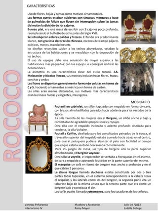 CARACTERÍSTICAS
Vanessa Peñaranda Muebles y Accesorios Julio 02 /2013
Interiorismo IV Romy Meyer LaSalle College
Uso de flores, hojas y ramas como motivos ornamentales.
Las formas curvas estaban cubiertas con sinuosas monturas a base
de guirnaldas de follaje que fluyen sin interrupción sobre las juntas
disimulan la división de los cajones.
Bureau plat, era una mesa de escribir con 3 cajones poco profunda,
reemplazando al buffette de ocho patas del siglo XVII.
Se introdujeron colores pálidos y frescos. El fondo era predominante
blanco, con graciosa decoración chinesca, escenas del campo pájaros
exóticos, monos, mandarines etc.
los diseños retorcidos subían a los techos abovedados, velaban la
estructura de las habitaciones y se mezclaban con la decoración de
los techos.
El uso de espejos daba una sensación de mayor espacio a las
habitaciones mas pequeñas: con los espejos se conseguía unificar las
decoraciones.
La asimetría es una característica clave del estilo rococó. J.A.
Meissonier y Nicolas Pineau, sus motivos incluían hojas flores, frutas,
conchas y ondas
Las flores se disponían generalmente formando volutas en forma de
C y S. haciendo ornamentos asimétricos en forma de cartón.
Las sillas eran menos elaboradas, sus motivos más característicos
eran las líneas fluidas y elegantes, mas ligeras.
Fauteuil en cabriolet, un sillón tapizado con respaldo en forma cóncava,
con brazos almohadillados curvados hacia adelante para los vestidos de la
época.
La silla favorita de las mujeres era el Bergere, un sillón ancho y bajo y
confortable de agradables proporciones y ropajes
Otra silla con el respaldo inclinado y asiento profundo diseñada para
tenderse, la silla Voltaire.
Fauteil a Coiffer, diseñado para los complicados peinados de la época, el
travesaño superior del respaldo estaba curvado hacia abajo en el centro,
para que el peluquero pudiese alcanzar el pelo con facilidad al tiempo
que el que estaba sentado descansaba cómodamente.
Para los juegos de mesa, un tipo de bergere con la parte superior
almohadillada, El bergere voyeuse.
Otra silla la voyelle, el espectador se sentaba a horcajadas en el asiento,
de cara a respaldo y apoyando los codos en la parte superior del mismo.
El marquise un sofá en forma de bergere mas ancho y profundo y en el
que cabian 2 personas.
La chaise longue llamada duchesse estaba constituida por dos o tres
partes todas tapizadas, en el extremo correspondiente a la cabeza tenia
el respaldo y los laterals como los del bergere, la segunda parte era un
taburete bajo de la misma altura que la tercera parte que era como un
bergere bajo y constituia el pie.
Los sofás ovales llamados ottomanes, para los tocadores de las señoras.
MOBILIARIO
 