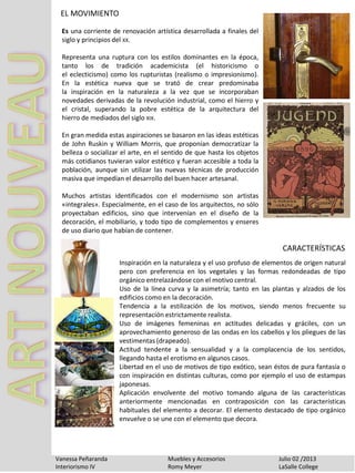 EL MOVIMIENTO
Vanessa Peñaranda Muebles y Accesorios Julio 02 /2013
Interiorismo IV Romy Meyer LaSalle College
Es una corriente de renovación artística desarrollada a finales del
siglo y principios del XX.
Representa una ruptura con los estilos dominantes en la época,
tanto los de tradición academicista (el historicismo o
el eclecticismo) como los rupturistas (realismo o impresionismo).
En la estética nueva que se trató de crear predominaba
la inspiración en la naturaleza a la vez que se incorporaban
novedades derivadas de la revolución industrial, como el hierro y
el cristal, superando la pobre estética de la arquitectura del
hierro de mediados del siglo XIX.
En gran medida estas aspiraciones se basaron en las ideas estéticas
de John Ruskin y William Morris, que proponían democratizar la
belleza o socializar el arte, en el sentido de que hasta los objetos
más cotidianos tuvieran valor estético y fueran accesible a toda la
población, aunque sin utilizar las nuevas técnicas de producción
masiva que impedían el desarrollo del buen hacer artesanal.
Muchos artistas identificados con el modernismo son artistas
«integrales». Especialmente, en el caso de los arquitectos, no sólo
proyectaban edificios, sino que intervenían en el diseño de la
decoración, el mobiliario, y todo tipo de complementos y enseres
de uso diario que habían de contener.
Inspiración en la naturaleza y el uso profuso de elementos de origen natural
pero con preferencia en los vegetales y las formas redondeadas de tipo
orgánico entrelazándose con el motivo central.
Uso de la línea curva y la asimetría; tanto en las plantas y alzados de los
edificios como en la decoración.
Tendencia a la estilización de los motivos, siendo menos frecuente su
representación estrictamente realista.
Uso de imágenes femeninas en actitudes delicadas y gráciles, con un
aprovechamiento generoso de las ondas en los cabellos y los pliegues de las
vestimentas (drapeado).
Actitud tendente a la sensualidad y a la complacencia de los sentidos,
llegando hasta el erotismo en algunos casos.
Libertad en el uso de motivos de tipo exótico, sean éstos de pura fantasía o
con inspiración en distintas culturas, como por ejemplo el uso de estampas
japonesas.
Aplicación envolvente del motivo tomando alguna de las características
anteriormente mencionadas en contraposición con las características
habituales del elemento a decorar. El elemento destacado de tipo orgánico
envuelve o se une con el elemento que decora.
CARACTERÍSTICAS
 
