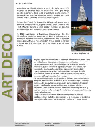EL MOVIMIENTO
Vanessa Peñaranda Muebles y Accesorios Julio 02 /2013
Interiorismo IV Romy Meyer LaSalle College
Movimiento de diseño popular a partir de 1920 hasta 1939
influencia se extiende hasta la década de 1950 que influyó
las artes decorativas tales como arquitectura, diseño interior, y
diseño gráfico e industrial, también a las artes visuales tales como
la moda, pintura, grabado, escultura y cinematografía.
Después de la Exposición Universal de 1900 de París, varios artistas
franceses (Hector Guimard, Eugène Grasset, Raoul Lachenal, Paul
Follot, Maurice Dufrene y Emile Decour) formaron un colectivo
formal dedicado a las artes decorativas de vanguardia.
En 1925 organizaron la Exposition Internationale des Arts
Décoratifs et Industriels Modernes en París, y se llamaron a sí
mismos los modernos; en realidad, el término art déco se acuñó en
la retrospectiva titulada "Les Annés 25", llevada a cabo en París en
el Musée des Arts Décoratifs del 3 de marzo al 16 de mayo
de 1966.
Hay una representación abstracta de ciertos elementos naturales, como
los fluidos (agua, etc), rayos lumínicos, nubes onduladas.
Los animales se emplean como símbolo para representar aquellas
cualidades, que se consideran representativas de cada animal. Por
ejemplo, las gacelas, galgos, panteras representan la velocidad.
La vegetación se representa con elementos geométricos. Se da la
utilización de nuevos materiales, como: baquelita, cromo, plástico,
maderas nobles, pieles naturales, y carey.
Los elementos culturales, como los de las civilizaciones precolombinas,
de Egipto, Mesopotamia, elementos de los pueblos vikingos, africanos,
indígenas. En la arquitectura, se emplean las formas geométricas con
remates escalonados, proas marítimas que sostienen mástiles
empleados como astas de bandera. Se emplea la ochava para arcos y
puertas. Hay una preferencia por los materiales lujosos como el mármol,
granito, aluminio, etc.
La figura humana se trata en motivos como gimnastas, obreros,
habitantes de las ciudades, con atuendos de la época, que se combinan
con mujeres adaptadas a su tiempo, con cabello corto, y que fuman.
CARACTERÍSTICAS
 