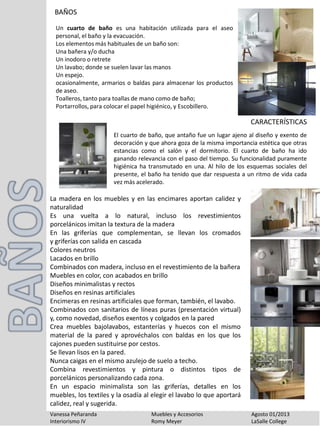 BAÑOS
Vanessa Peñaranda Muebles y Accesorios Agosto 01/2013
Interiorismo IV Romy Meyer LaSalle College
Un cuarto de baño es una habitación utilizada para el aseo
personal, el baño y la evacuación.
Los elementos más habituales de un baño son:
Una bañera y/o ducha
Un inodoro o retrete
Un lavabo; donde se suelen lavar las manos
Un espejo.
ocasionalmente, armarios o baldas para almacenar los productos
de aseo.
Toalleros, tanto para toallas de mano como de baño;
Portarrollos, para colocar el papel higiénico, y Escobillero.
El cuarto de baño, que antaño fue un lugar ajeno al diseño y exento de
decoración y que ahora goza de la misma importancia estética que otras
estancias como el salón y el dormitorio. El cuarto de baño ha ido
ganando relevancia con el paso del tiempo. Su funcionalidad puramente
higiénica ha transmutado en una. Al hilo de los esquemas sociales del
presente, el baño ha tenido que dar respuesta a un ritmo de vida cada
vez más acelerado.
CARACTERÍSTICAS
La madera en los muebles y en las encimares aportan calidez y
naturalidad
Es una vuelta a lo natural, incluso los revestimientos
porcelánicos imitan la textura de la madera
En las griferías que complementan, se llevan los cromados
y griferías con salida en cascada
Colores neutros
Lacados en brillo
Combinados con madera, incluso en el revestimiento de la bañera
Muebles en color, con acabados en brillo
Diseños minimalistas y rectos
Diseños en resinas artificiales
Encimeras en resinas artificiales que forman, también, el lavabo.
Combinados con sanitarios de líneas puras (presentación virtual)
y, como novedad, diseños exentos y colgados en la pared
Crea muebles bajolavabos, estanterías y huecos con el mismo
material de la pared y aprovéchalos con baldas en los que los
cajones pueden sustituirse por cestos.
Se llevan lisos en la pared.
Nunca caigas en el mismo azulejo de suelo a techo.
Combina revestimientos y pintura o distintos tipos de
porcelánicos personalizando cada zona.
En un espacio minimalista son las griferías, detalles en los
muebles, los textiles y la osadía al elegir el lavabo lo que aportará
calidez, real y sugerida.
 