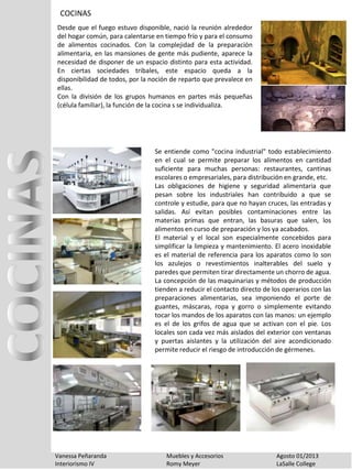 COCINAS
Vanessa Peñaranda Muebles y Accesorios Agosto 01/2013
Interiorismo IV Romy Meyer LaSalle College
Desde que el fuego estuvo disponible, nació la reunión alrededor
del hogar común, para calentarse en tiempo frío y para el consumo
de alimentos cocinados. Con la complejidad de la preparación
alimentaria, en las mansiones de gente más pudiente, aparece la
necesidad de disponer de un espacio distinto para esta actividad.
En ciertas sociedades tribales, este espacio queda a la
disponibilidad de todos, por la noción de reparto que prevalece en
ellas.
Con la división de los grupos humanos en partes más pequeñas
(célula familiar), la función de la cocina s se individualiza.
Se entiende como "cocina industrial" todo establecimiento
en el cual se permite preparar los alimentos en cantidad
suficiente para muchas personas: restaurantes, cantinas
escolares o empresariales, para distribución en grande, etc.
Las obligaciones de higiene y seguridad alimentaria que
pesan sobre los industriales han contribuido a que se
controle y estudie, para que no hayan cruces, las entradas y
salidas. Así evitan posibles contaminaciones entre las
materias primas que entran, las basuras que salen, los
alimentos en curso de preparación y los ya acabados.
El material y el local son especialmente concebidos para
simplificar la limpieza y mantenimiento. El acero inoxidable
es el material de referencia para los aparatos como lo son
los azulejos o revestimientos inalterables del suelo y
paredes que permiten tirar directamente un chorro de agua.
La concepción de las maquinarias y métodos de producción
tienden a reducir el contacto directo de los operarios con las
preparaciones alimentarias, sea imponiendo el porte de
guantes, máscaras, ropa y gorro o simplemente evitando
tocar los mandos de los aparatos con las manos: un ejemplo
es el de los grifos de agua que se activan con el pie. Los
locales son cada vez más aislados del exterior con ventanas
y puertas aislantes y la utilización del aire acondicionado
permite reducir el riesgo de introducción de gérmenes.
 
