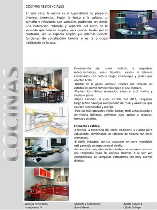 Vanessa Peñaranda Muebles y Accesorios Agosto 01/2013
Interiorismo IV Romy Meyer LaSalle College
Combinación de tonos violetas y orquídeas
monocromáticas, rosas líquidos, caobas y blancos
combinados con colores beige, champagne y platas que
aportan brillo.
·Dentro de la gama Glamour, colores que reflejan los
estados de ánimo como el Río rojo o el azul Mónaco.
·Vuelven los clásicos renovados, como el azul marino y
verdes o grises.
·Repite también el color estrella del 2012, Tangerine
tango (color naranja) acompañado de rosas y azules ya que
aportan luminosidad y energía.
·Para los más atrevidos: verde ámbar, trufa achocolatado o
un violeta brillante, perfectos para aplicar a texturas,
formas y diseños.
En cuanto a estilos:
.Continúa la tendencia del estilo tradicional y clásico pero
actualizado, combinando los tableros de madera con otros
elementos.
·El estilo industrial con sus acabados en acero inoxidable
está ganando un espacio en el diseño.
·Los espacios pequeños de las residencias modernas marcan
una tendencia hacia las cocinas abiertas. A la par van
acompañadas de campanas extractoras con muy buenos
diseños.
COCINAS RESIDENCIALES
En una casa, la cocina es el lugar donde se preparan
diversos alimentos. Según la época y la cultura, su
tamaño y relevancia son variables, pudiendo ser desde
una habitación reducida y separada del resto de la
vivienda que solo se emplea para cocinar hasta, por el
contrario, ser un espacio amplio que además cumple
funciones de socialización familiar y es la principal
habitación de la casa.
 