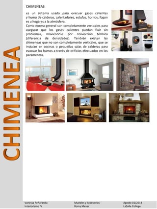 Vanessa Peñaranda Muebles y Accesorios Agosto 01/2013
Interiorismo IV Romy Meyer LaSalle College
CHIMENEAS
es un sistema usado para evacuar gases calientes
y humo de calderas, calentadores, estufas, hornos, fogon
es u hogares a la atmósfera.
Como norma general son completamente verticales para
asegurar que los gases calientes puedan fluir sin
problemas, moviéndose por convección térmica
(diferencia de densidades). También existen las
chimeneas que no son completamente verticales, que se
instalan en cocinas o pequeñas salas de calderas para
evacuar los humos a través de orificios efectuados en los
paramentos.
 