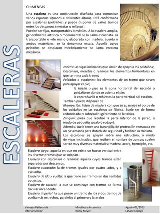 Vanessa Peñaranda Muebles y Accesorios Agosto 01/2013
Interiorismo IV Romy Meyer LaSalle College
CHIMENEAS
Una escalera es una construcción diseñada para comunicar
varios espacios situados a diferentes alturas. Está conformada
por escalones (peldaños) y puede disponer de varios tramos
entre los descansos (mesetas o rellanos).
Pueden ser fijas, transportables o móviles. A la escalera amplia,
generalmente artística o monumental se la llama escalinata. La
transportable o «de mano», elaborada con madera, cuerda o
ambos materiales, se la denomina escala. Aquella cuyos
peldaños se desplazan mecánicamente se llama escalera
mecánica.
zancas: las vigas inclinadas que sirven de apoyo a los peldaños;
Descansos, mesetas o rellanos: los elementos horizontales en
que termina cada tramo;
Peldaños o escalones: los elementos de un tramo que sirven
para apoyar el pie;
la huella o pisa es la zona horizontal del escalón o
peldaño en donde se asienta el pie;
la contrahuella o tabica es la parte vertical del escalón.
También puede disponer de:
Mamperlán: listón de madera con que se guarnece el borde de
los peldaños en las escaleras de fábrica. Suele ser de forma
redondeada, y sobresalir ligeramente de la tabica.
Zanquín: pieza que recubre la parte inferior de la pared, a
modo de pequeño zócalo o rodapié.
Además, suele tener una barandilla de protección rematada en
un pasamanos para dotarla de seguridad y facilitar su tránsito.
Los escalones se apoyan sobre una estructura, a modo
de vigas inclinadas, que reciben el nombre de zancas; suelen
ser de muy diversos materiales: madera, acero, hormigón, etc.
Escalera ciega: aquella en que no existe un hueco vertical entre
los diversos tramos que se solapan.
Escalera con descansos o rellanos: aquella cuyos tramos están
separados por descansos.
Escalera cuadrada: la de tramos iguales por cuatro lados, y a
escuadra.
Escalera de ida y vuelta: la que tiene sus tramos en dos sentidos
opuestos.
Escalera de caracol: la que se construye con tramos de forma
circular ascendente.
Escalera imperial: la que posee un tramo de ida y dos tramos de
vuelta más estrechos, paralelos al primero y laterales
 