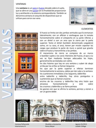 Vanessa Peñaranda Muebles y Accesorios Agosto 01/2013
Interiorismo IV Romy Meyer LaSalle College
VENTANAS
Una ventana es un vano o hueco elevado sobre el suelo,
que se abre en una pared con la finalidad de proporcionar
luz y ventilación a la estancia correspondiente. También se
denomina ventana al conjunto de dispositivos que se
utilizan para cerrar ese vano.
El hueco se limita con dos jambas verticales que lo enmarcan
lateralmente; con un alféizar o vierteaguas que lo remata
horizontalmente sobre el antepecho en su parte inferior, y
con un dintel o con un arco que lo cierra por la parte
superior. Tanto el dintel (también denominado cargadero)
como, en su caso, el arco, tienen por misión soportar las
cargas que produce la parte de muro o pared que gravita
sobre el hueco y transmitirlas a las jambas.
El mecanismo de cierre se compone de un marco
o bastidor sujeto a las caras interiores del hueco, al que a su
vez se fijan mediante herrajes adecuados las hojas,
generalmente acristaladas con vidrio.
los dos listones que hay en una ventana y suben de abajo
arriba por las orillas se llaman largueros
los que por la parte superior e inferior terminan
horizontalmente la ventana, cabios por dar cabo a la ventana
los cuarterones inmediatos a los largueros, tablerillos
entre tablerillo y tablerillo, hay otros postiguitos o
cuarterones que se llaman cruceros
encima de los cruceros y tablerillos hay otro listón que
atraviesa horizontalmente y está sobre
los cruceros y tablerillos y se llama peinazo
los goznes con que se afirma la ventana, pernios y vienen a
ser un gozne doble
ELEMENTOS
 