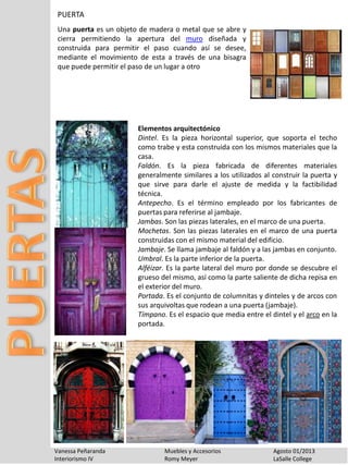 Vanessa Peñaranda Muebles y Accesorios Agosto 01/2013
Interiorismo IV Romy Meyer LaSalle College
PUERTA
Una puerta es un objeto de madera o metal que se abre y
cierra permitiendo la apertura del muro diseñada y
construida para permitir el paso cuando así se desee,
mediante el movimiento de esta a través de una bisagra
que puede permitir el paso de un lugar a otro
Elementos arquitectónico
Dintel. Es la pieza horizontal superior, que soporta el techo
como trabe y esta construida con los mismos materiales que la
casa.
Faldón. Es la pieza fabricada de diferentes materiales
generalmente similares a los utilizados al construir la puerta y
que sirve para darle el ajuste de medida y la factibilidad
técnica.
Antepecho. Es el término empleado por los fabricantes de
puertas para referirse al jambaje.
Jambas. Son las piezas laterales, en el marco de una puerta.
Mochetas. Son las piezas laterales en el marco de una puerta
construidas con el mismo material del edificio.
Jambaje. Se llama jambaje al faldón y a las jambas en conjunto.
Umbral. Es la parte inferior de la puerta.
Alféizar. Es la parte lateral del muro por donde se descubre el
grueso del mismo, así como la parte saliente de dicha repisa en
el exterior del muro.
Portada. Es el conjunto de columnitas y dinteles y de arcos con
sus arquivoltas que rodean a una puerta (jambaje).
Tímpano. Es el espacio que media entre el dintel y el arco en la
portada.
 