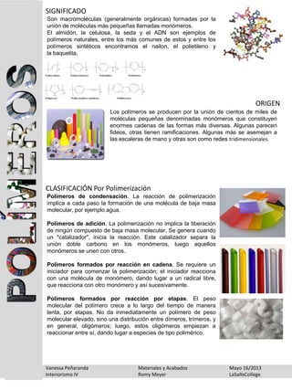 Son macromoléculas (generalmente orgánicas) formadas por la
unión de moléculas más pequeñas llamadas monómeros.
El almidón, la celulosa, la seda y el ADN son ejemplos de
polímeros naturales, entre los más comunes de estos y entre los
polímeros sintéticos encontramos el nailon, el polietileno y
la baquelita.
SIGNIFICADO
Los polímeros se producen por la unión de cientos de miles de
moléculas pequeñas denominadas monómeros que constituyen
enormes cadenas de las formas más diversas. Algunas parecen
fideos, otras tienen ramificaciones. Algunas más se asemejan a
las escaleras de mano y otras son como redes tridimensionales.
ORIGEN
Polímeros de condensación. La reacción de polimerización
implica a cada paso la formación de una molécula de baja masa
molecular, por ejemplo agua.
Polímeros de adición. La polimerización no implica la liberación
de ningún compuesto de baja masa molecular. Se genera cuando
un "catalizador", inicia la reacción. Este catalizador separa la
unión doble carbono en los monómeros, luego aquellos
monómeros se unen con otros.
Polímeros formados por reacción en cadena. Se requiere un
iniciador para comenzar la polimerización; el iniciador reacciona
con una molécula de monómero, dando lugar a un radical libre,
que reacciona con otro monómero y así sucesivamente.
Polímeros formados por reacción por etapas. El peso
molecular del polímero crece a lo largo del tiempo de manera
lenta, por etapas. No da inmediatamente un polímero de peso
molecular elevado, sino una distribución entre dímeros, trímeros, y
en general, oligómeros; luego, estos oligómeros empiezan a
reaccionar entre sí, dando lugar a especies de tipo polimérico.
CLASIFICACIÓN Por Polimerización
Vanessa Peñaranda Materiales y Acabados Mayo 16/2013
Interiorismo IV Romy Meyer LaSalleCollege
 