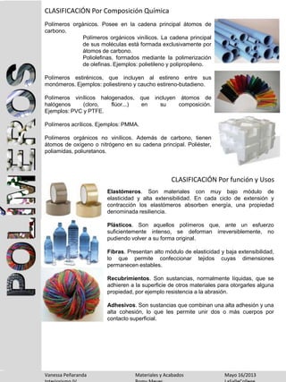 CLASIFICACIÓN Por Composición Química
CLASIFICACIÓN Por función y Usos
Polímeros orgánicos. Posee en la cadena principal átomos de
carbono.
Polímeros orgánicos vinílicos. La cadena principal
de sus moléculas está formada exclusivamente por
átomos de carbono.
Poliolefinas, formados mediante la polimerización
de olefinas. Ejemplos: polietileno y polipropileno.
Polímeros estirénicos, que incluyen al estireno entre sus
monómeros. Ejemplos: poliestireno y caucho estireno-butadieno.
Polímeros vinílicos halogenados, que incluyen átomos de
halógenos (cloro, flúor...) en su composición.
Ejemplos: PVC y PTFE.
Polímeros acrílicos. Ejemplos: PMMA.
Polímeros orgánicos no vinílicos. Además de carbono, tienen
átomos de oxígeno o nitrógeno en su cadena principal. Poliéster,
poliamidas, poliuretanos.
Elastómeros. Son materiales con muy bajo módulo de
elasticidad y alta extensibilidad. En cada ciclo de extensión y
contracción los elastómeros absorben energía, una propiedad
denominada resiliencia.
Plásticos. Son aquellos polímeros que, ante un esfuerzo
suficientemente intenso, se deforman irreversiblemente, no
pudiendo volver a su forma original.
Fibras. Presentan alto módulo de elasticidad y baja extensibilidad,
lo que permite confeccionar tejidos cuyas dimensiones
permanecen estables.
Recubrimientos. Son sustancias, normalmente líquidas, que se
adhieren a la superficie de otros materiales para otorgarles alguna
propiedad, por ejemplo resistencia a la abrasión.
Adhesivos. Son sustancias que combinan una alta adhesión y una
alta cohesión, lo que les permite unir dos o más cuerpos por
contacto superficial.
Vanessa Peñaranda Materiales y Acabados Mayo 16/2013
 