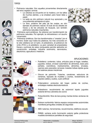 TIPOS
APLICACIONES
• Polímeros naturales: Son aquellos provenientes directamente
del reino vegetal o animal.
• La celulosa se encuentra en la madera y en los tallos
de muchas plantas, y se emplean para hacer telas y
papel.
• La seda es otro polímero natural muy apreciado y es
una poliamida semejante al nylon.
• La lana, proteína del pelo de las ovejas, es otro
ejemplo de polímero natural. El hule de los árboles de
hevea y de los arbustos de Guayule, son también
polímeros naturales importantes.
• Polímeros semi-sintéticos: Se obtienen por transformación de
polímeros naturales. Por ejemplo, la nitrocelulosa o el caucho
vulcanizado.
• Polímeros sintéticos: Son los transformados o “creados” por el
hombre. Están aquí todos los plásticos, los más conocidos en
la vida cotidiana son el nylon, el poliestireno, el policloruro de
vinilo (PVC) y el polietileno. La gran variedad de propiedades
físicas y químicas de estos compuestos permite aplicarlos en
construcción, embalaje, industria automotriz, aeronáutica,
electrónica, agricultura o medicina.
• Polietileno: contendor, tubos, artículos para el hogar, botellas,
juguetes, bolsas, envasar automático de alimentos, base para
pañales, cosméticos, medicamentos, alimentos, envases,
cajones para pescados cervezas masetas bolsas tejidas guías
de cadenas piezas mecánicas
• Cloruro de polivinilo: Tuberías, canalones, estructura de
ventanas, tapizado de muebles y coches, revestimiento de
capotes cables y suelos, cuero artificial
• Polipropileno: productos del hogar, partes de coches,
embalajes maletas electrodomésticos
• Poliestireno: recubrimiento de automóvil tejado juguetes
aislante térmico utensilios de cocina
• Poliacrilonitrilo: fibra de lana jersey mantas lentes ventanas de
avión
• Estireno acrilonitrilo: fabrica espejos componentes automóviles
manillares jeringuillas cristales de seguridad
• ABS: tuberías, herramientas, recubrimientos, teléfonos escudo
• PMMA: ventana avión iluminación exterior gafas protectoras
muebles domésticos pantallas de seguridad
Vanessa Peñaranda Materiales y Acabados Mayo 16/2013
 