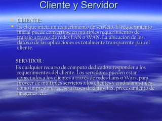 Cliente y Servidor
 CLIENTE:
 Es el que inicia un requerimiento de servicio. El requerimiento
inicial puede convertirse en múltiples requerimientos de
trabajo a través de redes LAN o WAN. La ubicación de los
datos o de las aplicaciones es totalmente transparente para el
cliente.
SERVIDOR :
Es cualquier recurso de cómputo dedicado a responder a los
requerimientos del cliente. Los servidores pueden estar
conectados a los clientes a través de redes Lans o Wars, para
proveer de múltiples servicios a los clientes y ciudadanos tales
como impresión, acceso a bases de datos, fax, procesamiento de
imágenes, etc.

 