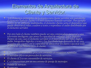 Elementos de Arquitectura de
Cliente y Servidor.
 "Los elementos principales de la arquitectura cliente servidor son justamente
el elemento llamado cliente y el otro elemento llamado servidor". Por ejemplo
dentro de un ambiente multimedia, el elemento cliente seria el dispositivo que
puede observar el vídeo, cuadros y texto, o reproduce el audio distribuido por
el elemento servidor.
 Por otro lado el cliente también puede ser una computadora personal o una
televisión inteligente que posea la capacidad de entender datos digitales.
Dentro de este caso el elemento servidor es el depositario del vídeo digital,
audio, fotografías digitales y texto y los distribuye bajo demanda de ser una
maquina que cuenta con la capacidad de almacenar los datos y ejecutar todo
el software que brinda éstos al cliente.






C/S es una relación entre procesos corriendo en máquinas separadas
El servidor (S) es un proveedor de servicios.
El cliente (C) es un consumidor de servicios.
C y S Interactúan por un mecanismo de pasaje de mensajes:
Pedido de servicio.

 