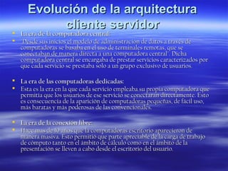 Evolución de la arquitectura
cliente servidor

 La era de la computadora central:
 "Desde sus inicios el modelo de administración de datos a través de
computadoras se basaba en el uso de terminales remotas, que se
conectaban de manera directa a una computadora central". Dicha
computadora central se encargaba de prestar servicios caracterizados por
que cada servicio se prestaba solo a un grupo exclusivo de usuarios.



La era de las computadoras dedicadas:
Esta es la era en la que cada servicio empleaba su propia computadora que
permitía que los usuarios de ese servicio se conectaran directamente. Esto
es consecuencia de la aparición de computadoras pequeñas, de fácil uso,
más baratas y más poderosas de las convencionales.

 La era de la conexión libre:
 Hace mas de 10 años que la computadoras escritorio aparecieron de
manera masiva. Esto permitió que parte apreciable de la carga de trabajo
de cómputo tanto en el ámbito de cálculo como en el ámbito de la
presentación se lleven a cabo desde el escritorio del usuario.

 