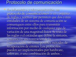 Protocolo de comunicación
 En informática y telecomunicación, un
protocolo de comunicaciones es un conjunto
de reglas y normas que permiten que dos o más
entidades de un sistema de comunicación se
comuniquen entre ellos para transmitir
información por medio de cualquier tipo de
variación de una magnitud física. Se trata de
las reglas o el estándar que define la sintaxis,
semántica y sincronización de la
comunicación, así como posibles métodos de
recuperación de errores. Los protocolos
pueden ser implementados por hardware,
software, o una combinación de ambos .

 