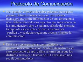 Protocolo de Comunicación
 Por ejemplo, el protocolo sobre palomas mensajeras
permite definir la forma en la que una paloma
mensajera transmite información de una ubicación a
otra, definiendo todos los aspectos que intervienen en
la comunicación: tipo de paloma, cifrado del mensaje,
tiempos de espera antes de dar la paloma por
'perdida'... y cualquier regla que ordene y mejore la
comunicación.
 En el caso concreto de las computadoras, un
protocolo de comunicación, también llamado en este
caso protocolo de red, define la forma en la que los
distintos mensajes o tramas de BIT circulan en una
red de computadoras.

 