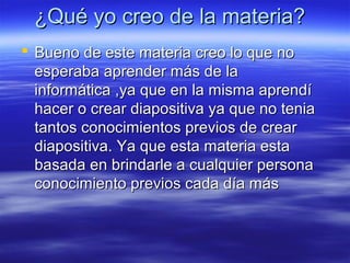 ¿Qué yo creo de la materia?
 Bueno de este materia creo lo que no
esperaba aprender más de la
informática ,ya que en la misma aprendí
hacer o crear diapositiva ya que no tenia
tantos conocimientos previos de crear
diapositiva. Ya que esta materia esta
basada en brindarle a cualquier persona
conocimiento previos cada día más

 